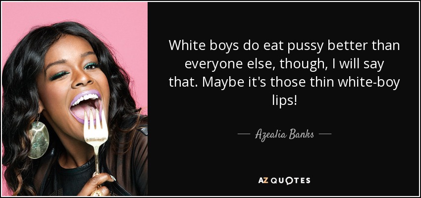 Quote white boys do eat pussy better than everyone else though i will say that maybe it s azea