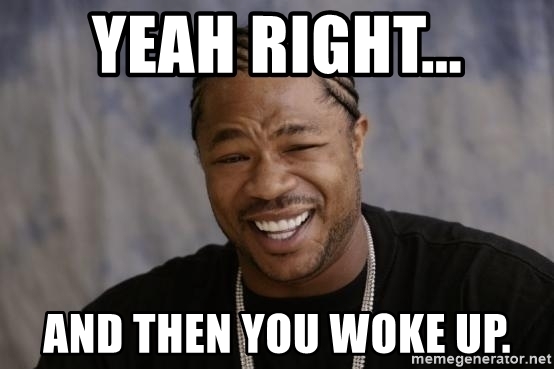 Yeah right and then you woke up